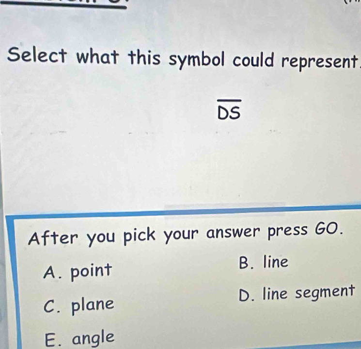 Select what this symbol could represent.
overline DS
After you pick your answer press G0.
A. point
B. line
D. line segment
C. plane
E. angle