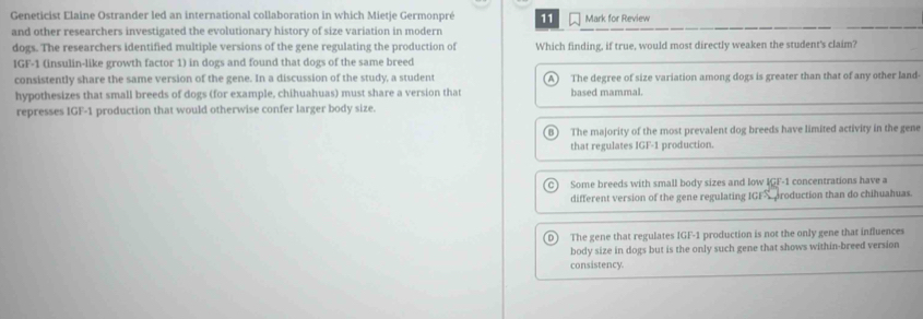 Geneticist Elaine Ostrander led an international collaboration in which Mietie Germonpré 11 Mark for Review
and other researchers investigated the evolutionary history of size variation in modern
dogs. The researchers identified multiple versions of the gene regulating the production of Which finding, if true, would most directly weaken the student's claim?
IGF-1 (insulin-like growth factor 1) in dogs and found that dogs of the same breed
consistently share the same version of the gene. In a discussion of the study, a student A The degree of size variation among dogs is greater than that of any other land-
hypothesizes that small breeds of dogs (for example, chihuahuas) must share a version that based mammal.
represses IGF-1 production that would otherwise confer larger body size.
The majority of the most prevalent dog breeds have limited activity in the gene
that regulates IGF-1 production.
Some breeds with small body sizes and low IGF-1 concentrations have a
different version of the gene regulating IGFS aroduction than do chihuahuas.
D) The gene that regulates IGF-1 production is not the only gene that influences
body size in dogs but is the only such gene that shows within-breed version
consistency.