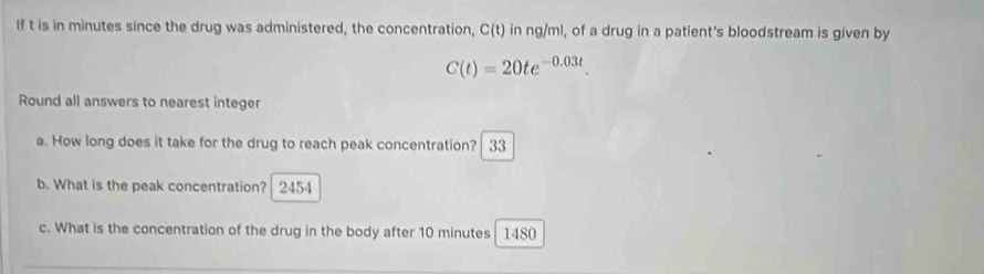 If t is in minutes since the drug was administered, the concentration, C(t) in ng/ml, of a drug in a patient's bloodstream is given by
C(t)=20te^(-0.03t). 
Round all answers to nearest integer 
a. How long does it take for the drug to reach peak concentration? 33 
b. What is the peak concentration? 2454
c. What is the concentration of the drug in the body after 10 minutes 1480