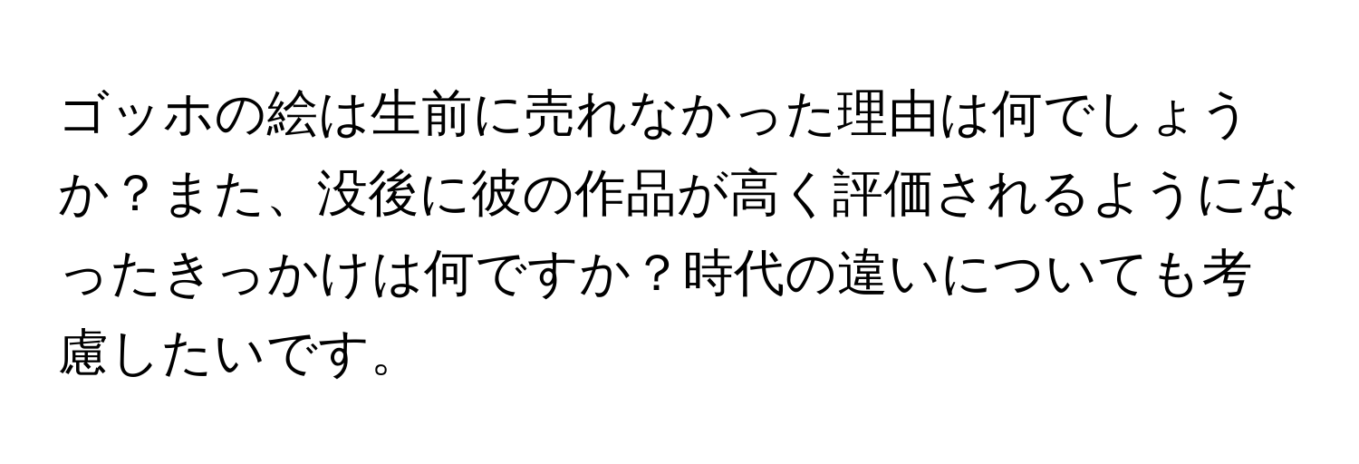ゴッホの絵は生前に売れなかった理由は何でしょうか？また、没後に彼の作品が高く評価されるようになったきっかけは何ですか？時代の違いについても考慮したいです。