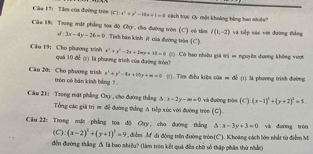 Tâm của đường tròn (C): x^2+y^2-10x+1=0 cách trục O một khoảng bằng bao nhiêu? 
Câu 18: Trong mặt phẳng tọa độ Oxy, cho đường tròn (C) có tâm I(1;-2) và tiếp xúc với đường thắng
d:3x-4y-26=0. Tinh bán kinh R của đường tròn (C). 
Câu 19: Cho phương trình x^2+y^2-2x+2my+10=0 (1). Có bao nhiêu giá trị m nguyên dương không vượt 
quá 10 để (1) là phương trình của đường tròn? 
Câu 20: Cho phương trình x^2+y^2-8x+10y+m=0 (1). Tìm điều kiện của m để (1) là phương trình đường 
tròn có bán kính bằng 7. 
Câu 21: Trong mặt phẳng Oxy, cho đường thẳng △ :x-2y-m=0 và đường tròn (C): (x-1)^2+(y+2)^2=5. 
Tổng các giá trị m để đường thằng Δ tiếp xúc với đường tròn (C). 
Câu 22: Trong mặt phẳng tọa độ Oxy, cho đường thẳng △ :x-3y+3=0 và đường tròn 
(C): (x-2)^2+(y+1)^2=9 , điểm Mỹ di động trên đường tròn(C). Khoảng cách lớn nhất từ điểm M 
đến đường thẳng △ I_a bao nhiêu? (làm tròn kết quả đến chữ số thập phân thứ nhất)