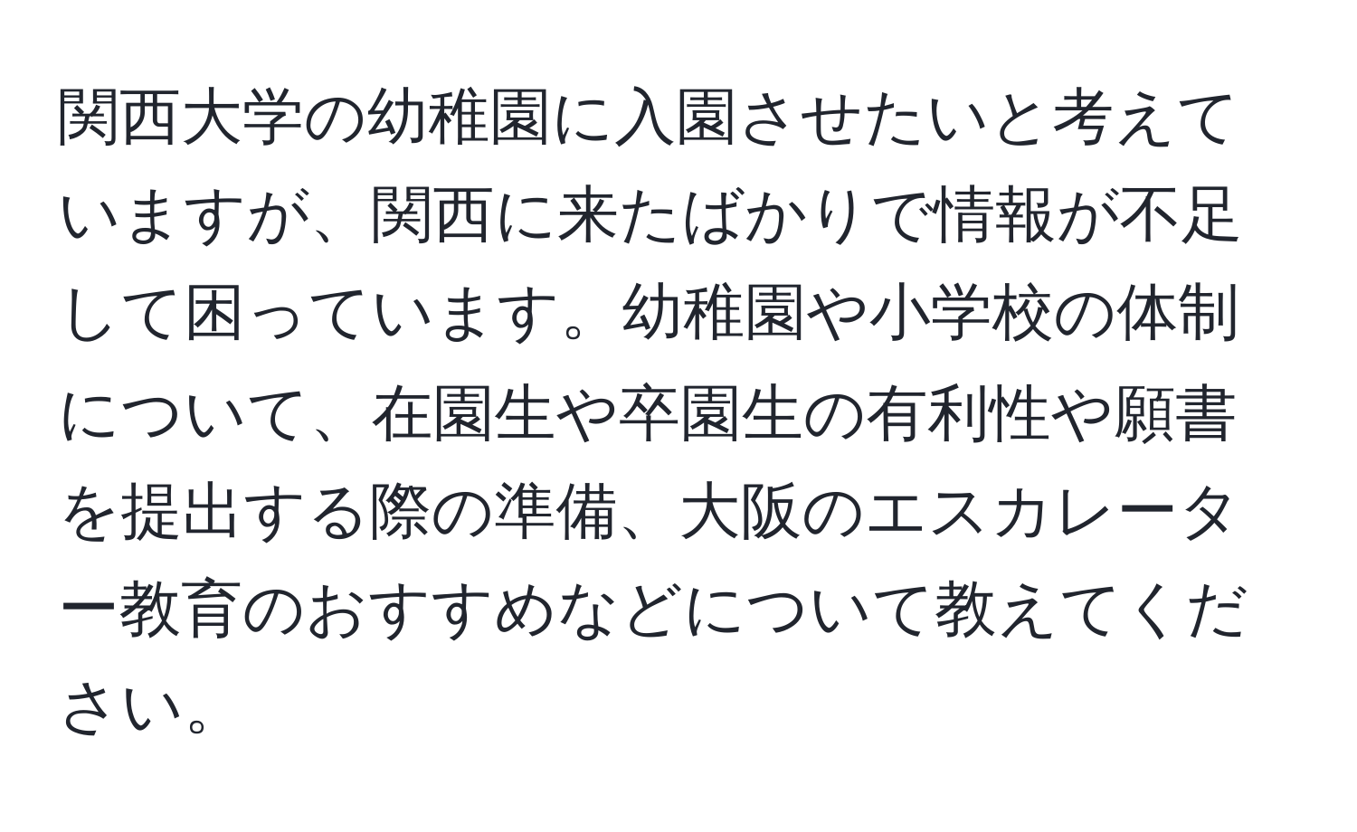 関西大学の幼稚園に入園させたいと考えていますが、関西に来たばかりで情報が不足して困っています。幼稚園や小学校の体制について、在園生や卒園生の有利性や願書を提出する際の準備、大阪のエスカレーター教育のおすすめなどについて教えてください。