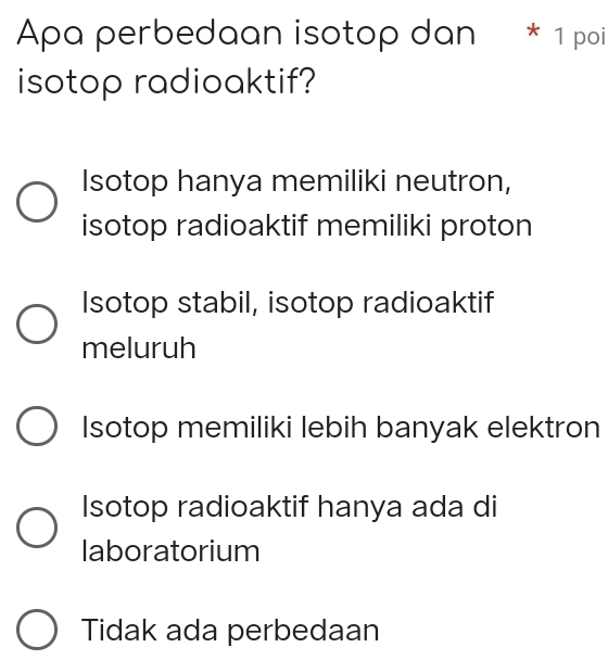 Apa perbedaan isotop dan * 1 poi
isotop radioaktif?
Isotop hanya memiliki neutron,
isotop radioaktif memiliki proton
Isotop stabil, isotop radioaktif
meluruh
Isotop memiliki lebih banyak elektron
Isotop radioaktif hanya ada di
laboratorium
Tidak ada perbedaan