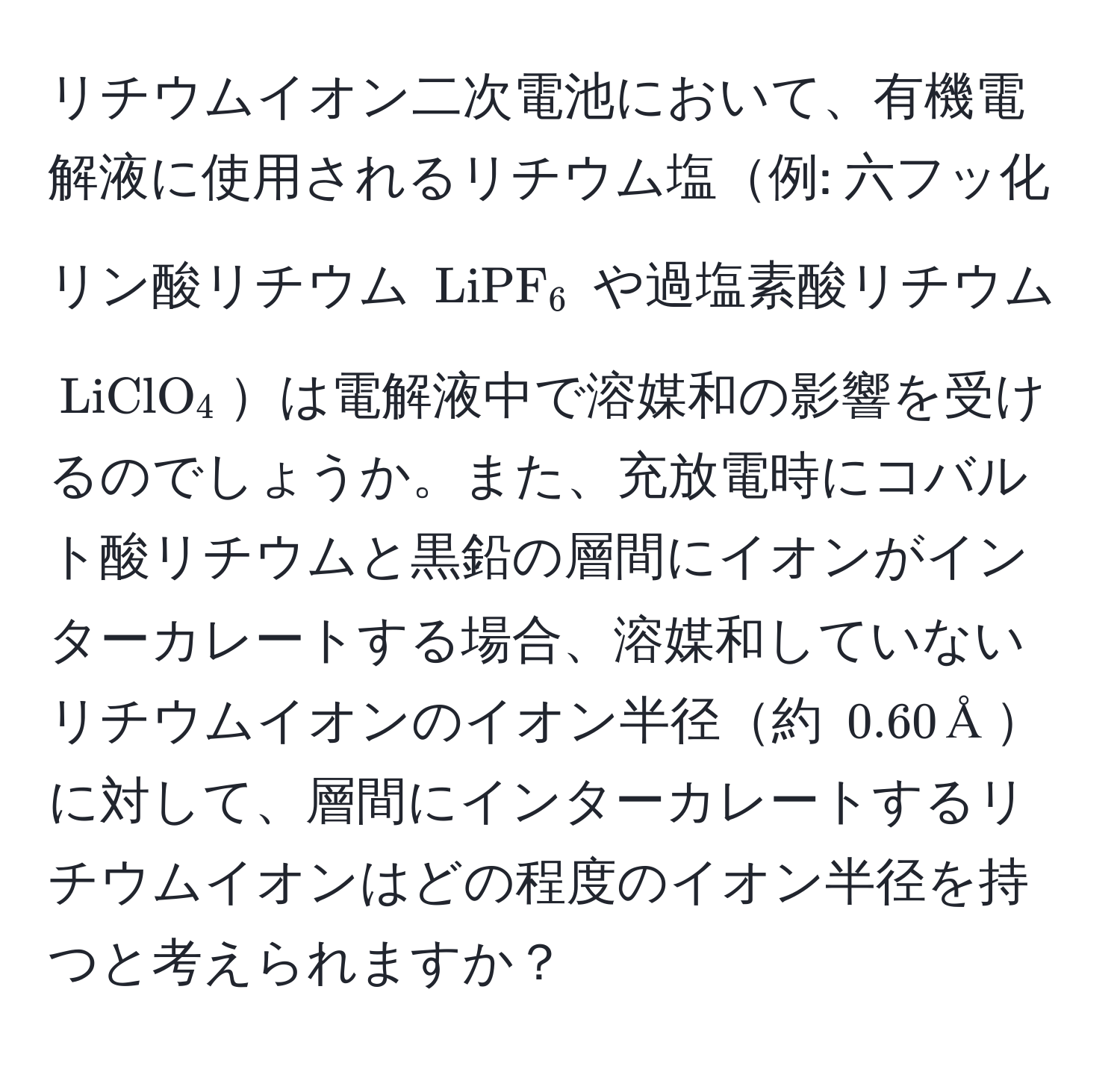 リチウムイオン二次電池において、有機電解液に使用されるリチウム塩例: 六フッ化リン酸リチウム $LiPF_6$ や過塩素酸リチウム $LiClO_4$は電解液中で溶媒和の影響を受けるのでしょうか。また、充放電時にコバルト酸リチウムと黒鉛の層間にイオンがインターカレートする場合、溶媒和していないリチウムイオンのイオン半径約 $0.60, Å$に対して、層間にインターカレートするリチウムイオンはどの程度のイオン半径を持つと考えられますか？