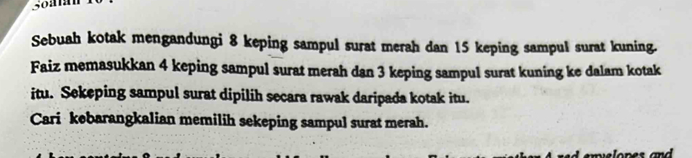 Sebuah kotak mengandungi 8 keping sampul surat merah dan 15 keping sampul surat kuning. 
Faiz memasukkan 4 keping sampul surat merah dan 3 keping sampul surat kuning ke dalam kotak 
itu. Sekeping sampul surat dipilih secara rawak daripada kotak itu. 
Cari kebarangkalian memilih sekeping sampul surat merah.