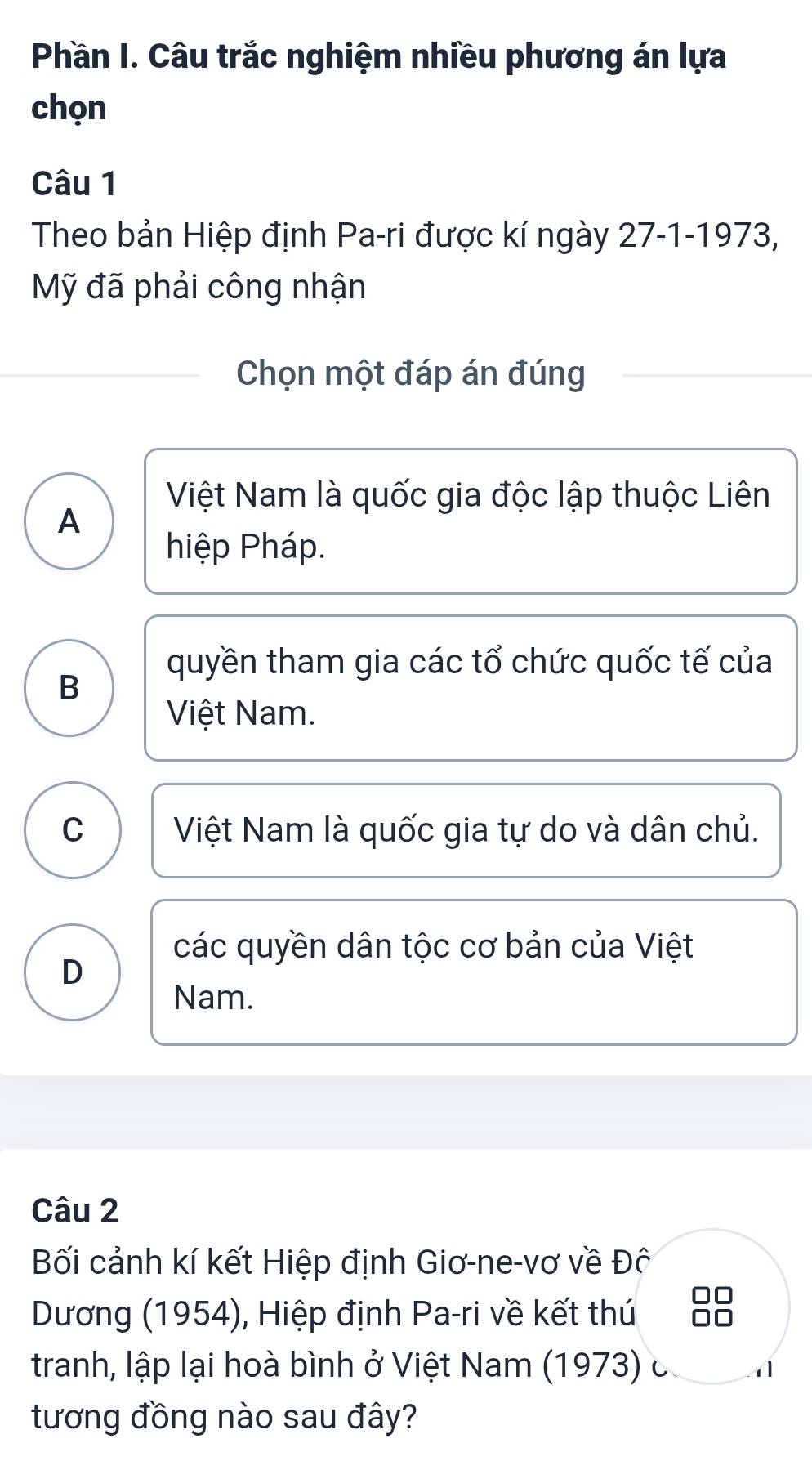 Phần I. Câu trắc nghiệm nhiều phương án lựa
chọn
Câu 1
Theo bản Hiệp định Pa-ri được kí ngày 27-1-1973,
Mỹ đã phải công nhận
Chọn một đáp án đúng
Việt Nam là quốc gia độc lập thuộc Liên
A
hiệp Pháp.
quyền tham gia các tổ chức quốc tế của
B
Việt Nam.
C Việt Nam là quốc gia tự do và dân chủ.
các quyền dân tộc cơ bản của Việt
D
Nam.
Câu 2
Bối cảnh kí kết Hiệp định Giơ-ne-vơ về Đô
Dương (1954), Hiệp định Pa-ri về kết thú
tranh, lập lại hoà bình ở Việt Nam (1973) c
tương đồng nào sau đây?