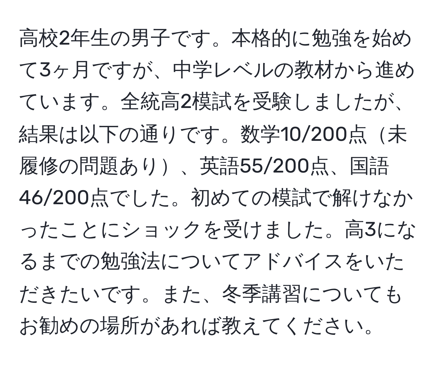 高校2年生の男子です。本格的に勉強を始めて3ヶ月ですが、中学レベルの教材から進めています。全統高2模試を受験しましたが、結果は以下の通りです。数学10/200点未履修の問題あり、英語55/200点、国語46/200点でした。初めての模試で解けなかったことにショックを受けました。高3になるまでの勉強法についてアドバイスをいただきたいです。また、冬季講習についてもお勧めの場所があれば教えてください。