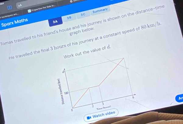 Oct 
I techniques are... Properties For Sale in.... 
3B Summary 
3C 
Sparx Maths 
3A 
Tomas travelled to his friend's house and his journey is shown on the distance-time 
graph below. 
He travelled the final 3 hours of his journey at a constant speed of 80 km/h
Work out the value of d. 
d
180
6 
Ar 
3 
2 
0 Tima (hnure) 
Watch video