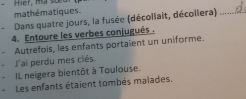 Hier, ma sou 
mathématiques. 
Dans quatre jours, la fusée (décollait, décollera)_ 
4. Entoure les verbes conjugués . 
Autrefois, les enfants portaient un uniforme. 
- J'ai perdu mes clés. 
- IL neigera bientôt à Toulouse. 
Les enfants étaient tombés malades.