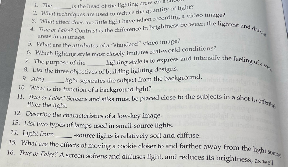 The is the head of the lighting crew on a sho 
2. What techniques are used to reduce the quantity of light? 
3. What effect does too little light have when recording a video image? 
4. True or False? Contrast is the difference in brightness between the lightest and darkes 
areas in an image. 
5. What are the attributes of a “standard” video image? 
6. Which lighting style most closely imitates real-world conditions? 
7. The purpose of the _lighting style is to express and intensify the feeling of a scen 
8. List the three objectives of building lighting designs. 
9. A(n)_ light separates the subject from the background. 
10. What is the function of a background light? 
11. True or False? Screens and silks must be placed close to the subjects in a shot to effective 
filter the light. 
12. Describe the characteristics of a low-key image. 
13. List two types of lamps used in small-source lights. 
14. Light from _-source lights is relatively soft and diffuse. 
15. What are the effects of moving a cookie closer to and farther away from the light soure 
16. True or False? A screen softens and diffuses light, and reduces its brightness, as well