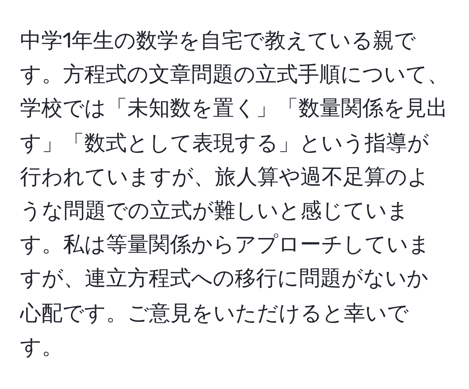 中学1年生の数学を自宅で教えている親です。方程式の文章問題の立式手順について、学校では「未知数を置く」「数量関係を見出す」「数式として表現する」という指導が行われていますが、旅人算や過不足算のような問題での立式が難しいと感じています。私は等量関係からアプローチしていますが、連立方程式への移行に問題がないか心配です。ご意見をいただけると幸いです。