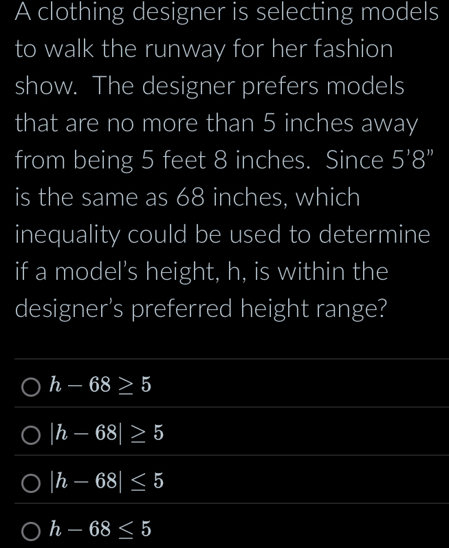 A clothing designer is selecting models
to walk the runway for her fashion
show. The designer prefers models
that are no more than 5 inches away
from being 5 feet 8 inches. Since 5'8''
is the same as 68 inches, which
inequality could be used to determine
if a model's height, h, is within the
designer's preferred height range?
h-68≥ 5
|h-68|≥ 5
|h-68|≤ 5
h-68≤ 5