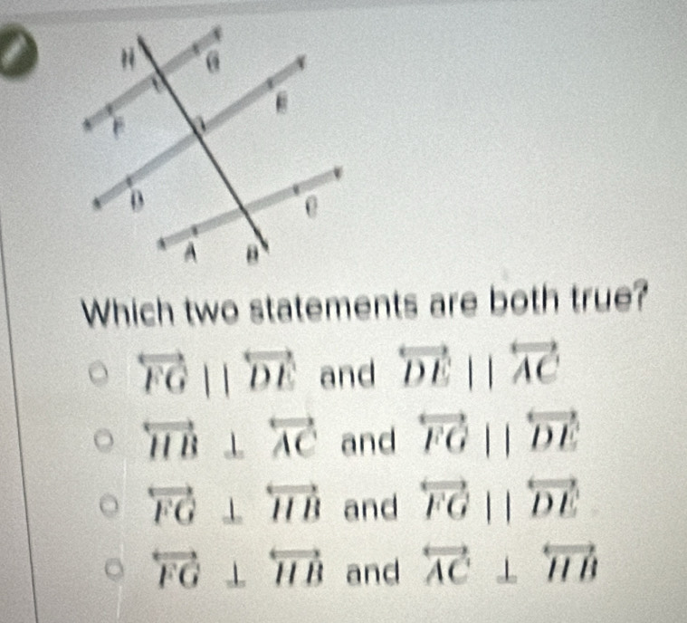 Which two statements are both true?
overleftrightarrow FGparallel overleftrightarrow DE and overleftrightarrow DEparallel overleftrightarrow AC
overleftrightarrow HB⊥ overleftrightarrow AC and overleftrightarrow FGparallel overleftrightarrow DE
overleftrightarrow FG⊥ overleftrightarrow HB and overleftrightarrow FGparallel overleftrightarrow DE
overleftrightarrow FG⊥ overleftrightarrow HB and overleftrightarrow AC⊥ overleftrightarrow HB