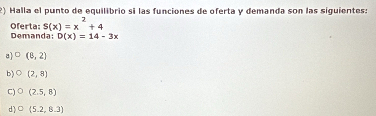 Halla el punto de equilibrio si las funciones de oferta y demanda son las siguientes:
Oferta: S(x)=x^2+4
Demanda: D(x)=14-3x
a) (8,2)
b) (2,8)
C) (2.5,8)
d) (5.2,8.3)