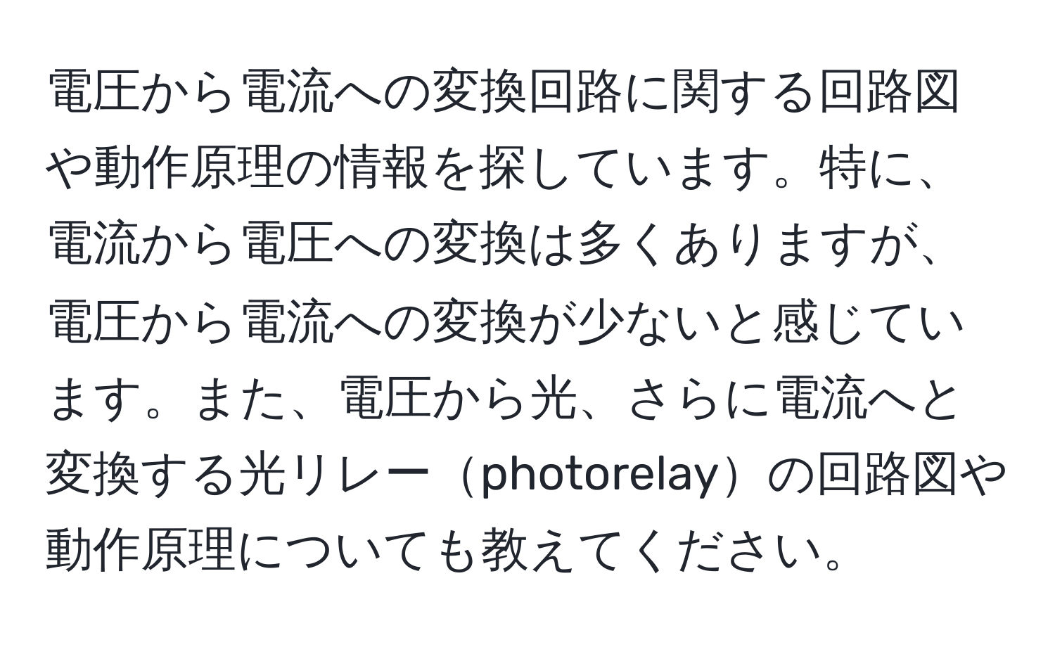 電圧から電流への変換回路に関する回路図や動作原理の情報を探しています。特に、電流から電圧への変換は多くありますが、電圧から電流への変換が少ないと感じています。また、電圧から光、さらに電流へと変換する光リレーphotorelayの回路図や動作原理についても教えてください。