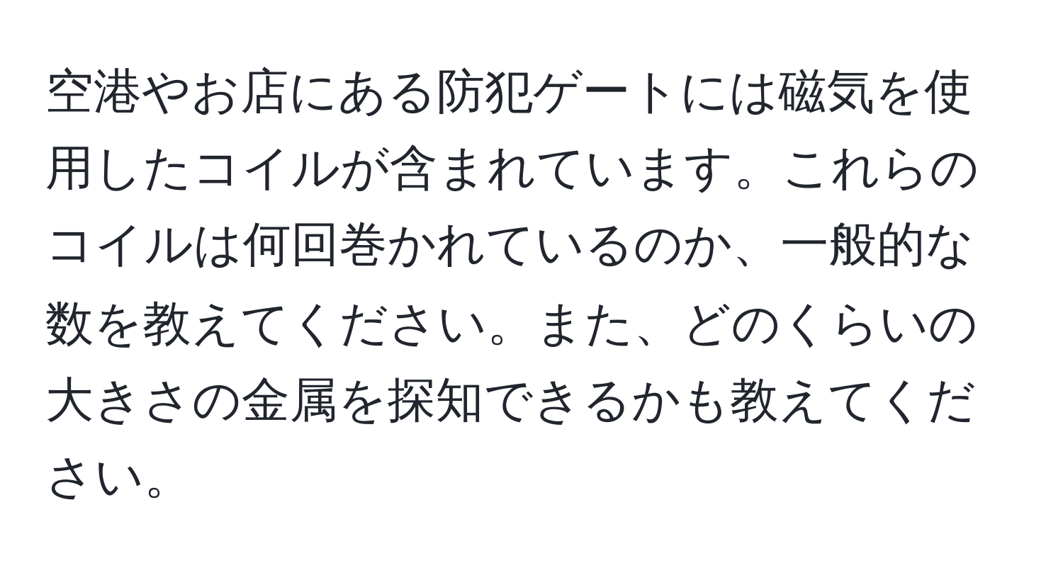 空港やお店にある防犯ゲートには磁気を使用したコイルが含まれています。これらのコイルは何回巻かれているのか、一般的な数を教えてください。また、どのくらいの大きさの金属を探知できるかも教えてください。