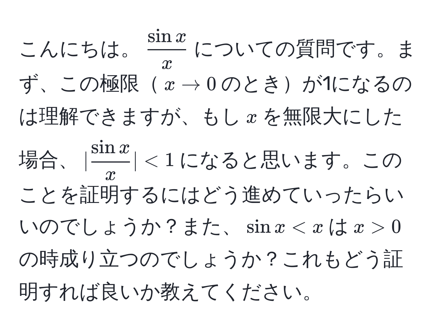 こんにちは。$ sin x/x $についての質問です。まず、この極限$x to 0$のときが1になるのは理解できますが、もし$x$を無限大にした場合、$| sin x/x | < 1$になると思います。このことを証明するにはどう進めていったらいいのでしょうか？また、$sin x < x$は$x > 0$の時成り立つのでしょうか？これもどう証明すれば良いか教えてください。