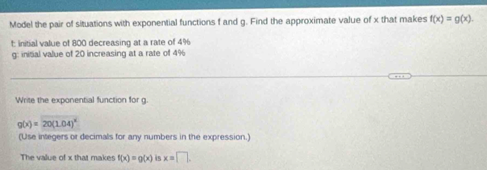 Model the pair of situations with exponential functions f and g. Find the approximate value of x that makes f(x)=g(x). 
initial value of 800 decreasing at a rate of 4%
g : initial value of 20 increasing at a rate of 4%
Write the exponential function for g.
g(x)=20(1.04)^x
(Use integers or decimals for any numbers in the expression.) 
The value of x that makes f(x)=g(x) is x=□.