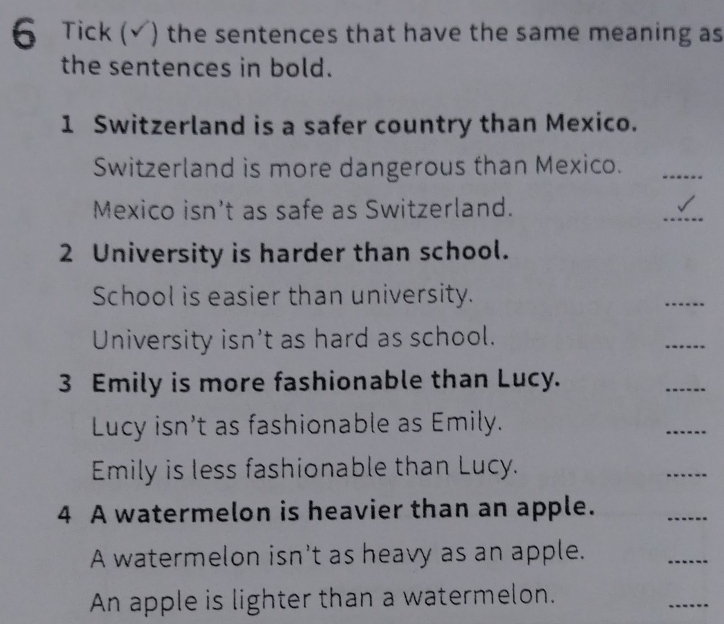 Tick (√) the sentences that have the same meaning as 
the sentences in bold. 
1 Switzerland is a safer country than Mexico. 
Switzerland is more dangerous than Mexico._ 
Mexico isn't as safe as Switzerland. 
_ 
2 University is harder than school. 
School is easier than university. 
_ 
University isn't as hard as school. 
_ 
3 Emily is more fashionable than Lucy. 
_ 
Lucy isn’t as fashionable as Emily. 
_ 
Emily is less fashionable than Lucy. 
_ 
4 A watermelon is heavier than an apple. 
_ 
A watermelon isn't as heavy as an apple. 
_ 
An apple is lighter than a watermelon. 
_