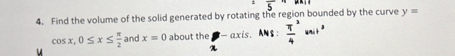 Find the volume of the solid generated by rotating the region bounded by the curve y=
cos x, 0≤ x≤  π /2  and x=0 about the - axis. ANS : frac π 4^3 uni