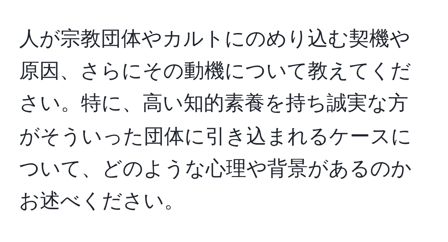 人が宗教団体やカルトにのめり込む契機や原因、さらにその動機について教えてください。特に、高い知的素養を持ち誠実な方がそういった団体に引き込まれるケースについて、どのような心理や背景があるのかお述べください。