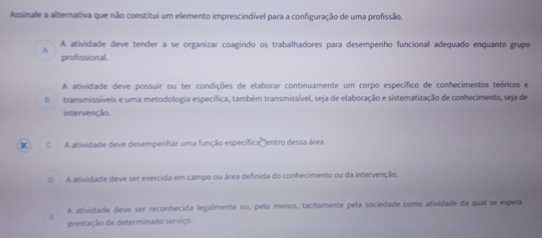 Assinale a alternativa que não constitui um elemento imprescindível para a configuração de uma profissão.
A atividade deve tender a se organizar coagindo os trabalhadores para desempenho funcional adequado enquanto grupo
A
profissional.
A atividade deve possuir ou ter condições de elaborar continuamente um corpo específico de conhecimentos teóricos e
Btransmissíveis e uma metodologia específica, também transmissível, seja de elaboração e sistematização de conhecimento, seja de
intervenção.
x C A atividade deve desempenhar uma função específica entro dessa área.
A atividade deve ser exercida em campo ou área definida do conhecimento ou da intervenção.
A atividade deve ser reconhecida legalmente ou, pelo menos, tacitamente pela sociedade como atividade da qual se espera
E
prestação de determinado serviço.