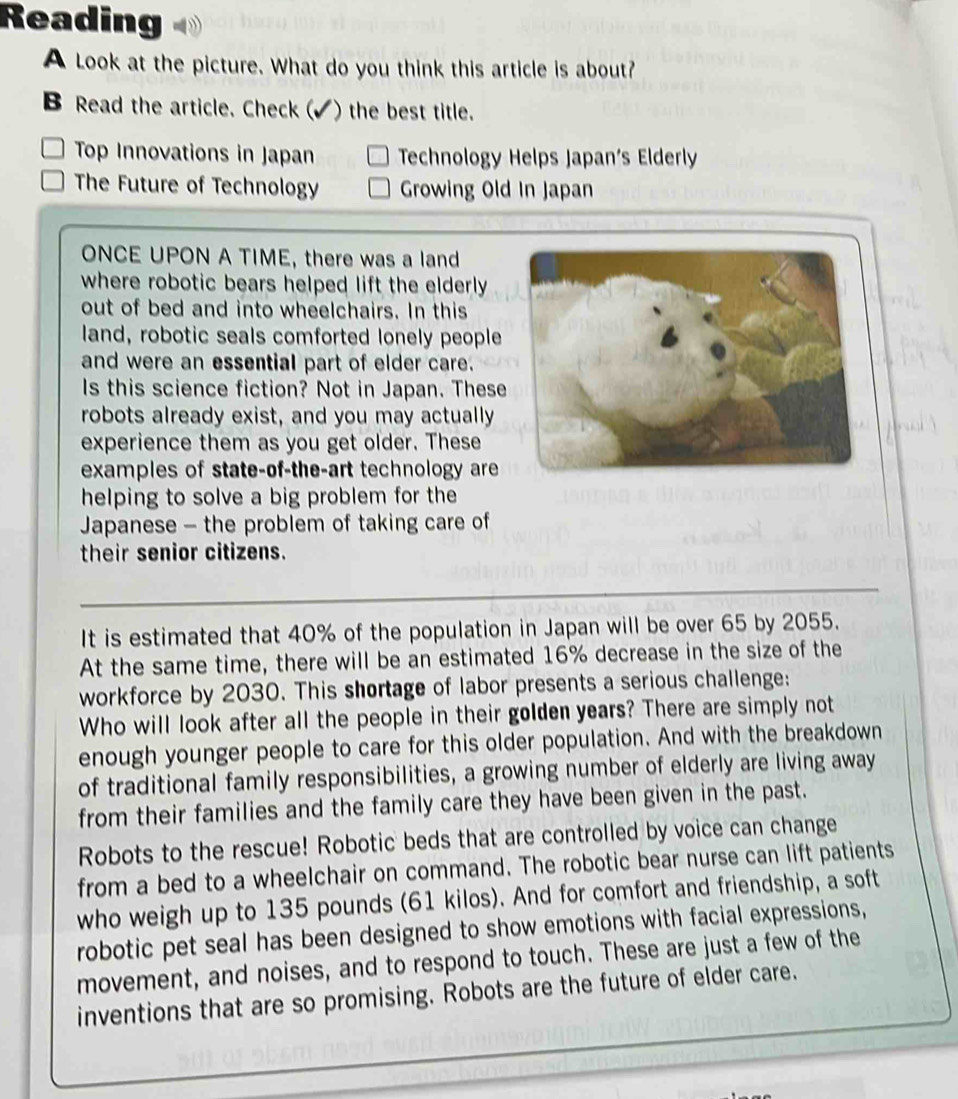 Reading 
A Look at the picture. What do you think this article is about? 
B Read the article. Check ( I ) the best title. 
Top Innovations in Japan Technology Helps Japan´s Elderly 
The Future of Technology Growing Old In Japan 
ONCE UPON A TIME, there was a land 
where robotic bears helped lift the elderly. 
out of bed and into wheelchairs. In this 
land, robotic seals comforted lonely people 
and were an essential part of elder care. 
Is this science fiction? Not in Japan. These 
robots already exist, and you may actually 
experience them as you get older. These 
examples of state-of-the-art technology are 
helping to solve a big problem for the 
Japanese - the problem of taking care of 
their senior citizens. 
_ 
It is estimated that 40% of the population in Japan will be over 65 by 2055. 
At the same time, there will be an estimated 16% decrease in the size of the 
workforce by 2030. This shortage of labor presents a serious challenge: 
Who will look after all the people in their golden years? There are simply not 
enough younger people to care for this older population. And with the breakdown 
of traditional family responsibilities, a growing number of elderly are living away 
from their families and the family care they have been given in the past. 
Robots to the rescue! Robotic beds that are controlled by voice can change 
from a bed to a wheelchair on command. The robotic bear nurse can lift patients 
who weigh up to 135 pounds (61 kilos). And for comfort and friendship, a soft 
robotic pet seal has been designed to show emotions with facial expressions, 
movement, and noises, and to respond to touch. These are just a few of the 
inventions that are so promising. Robots are the future of elder care.