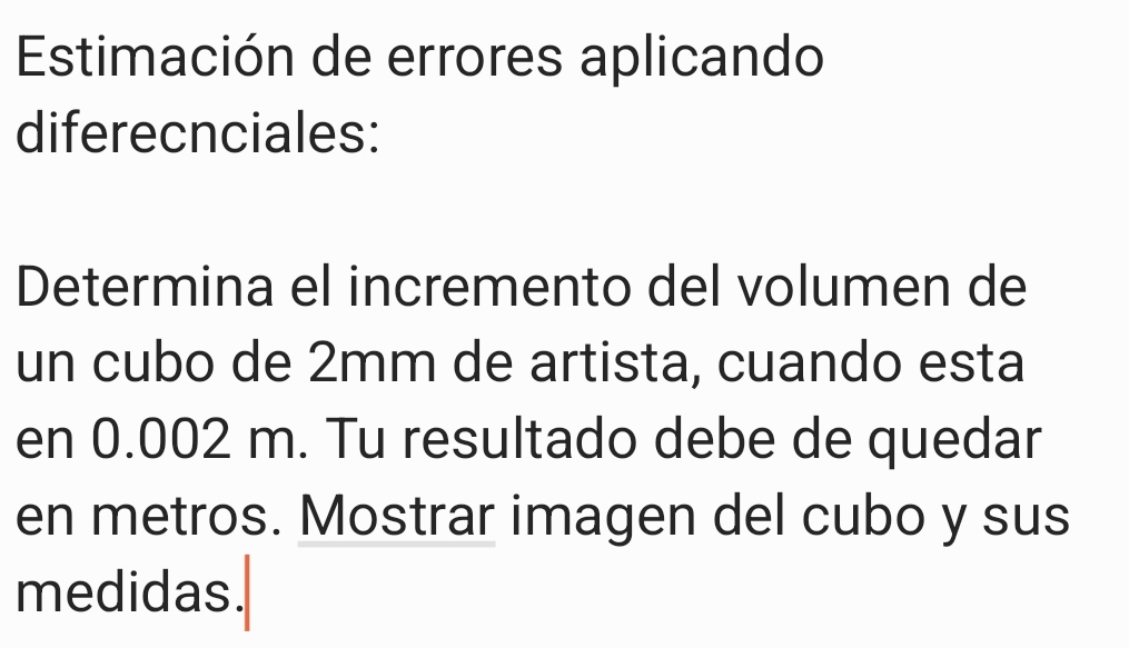 Estimación de errores aplicando 
diferecnciales: 
Determina el incremento del volumen de 
un cubo de 2mm de artista, cuando esta 
en 0.002 m. Tu resultado debe de quedar 
en metros. Mostrar imagen del cubo y sus 
medidas.