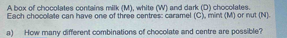 A box of chocolates contains milk (M), white (W) and dark (D) chocolates. 
Each chocolate can have one of three centres: caramel (C), mint (M) or nut (N). 
a) How many different combinations of chocolate and centre are possible?