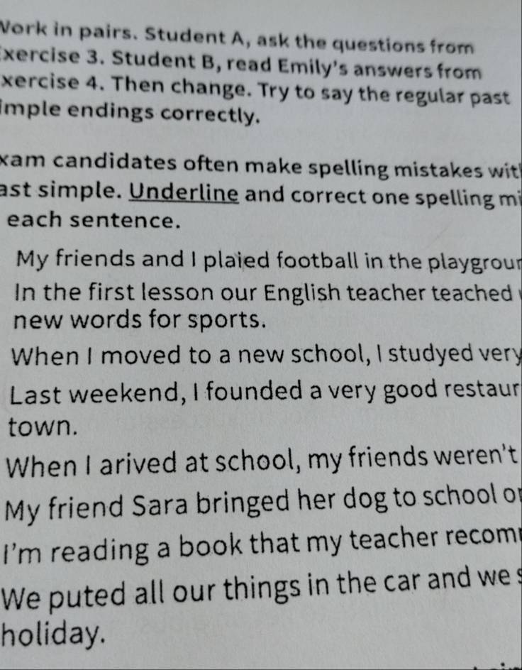 Work in pairs. Student A, ask the questions from 
Exercise 3. Student B, read Emily's answers from 
xercise 4. Then change. Try to say the regular past 
imple endings correctly. 
xam candidates often make spelling mistakes with . 
ast simple. Underline and correct one spelling mi 
each sentence. 
My friends and I plaied football in the playgrour 
n the first lesson our English teacher teached r 
new words for sports. 
When I moved to a new school, I studyed very 
Last weekend, I founded a very good restaur 
town. 
When I arived at school, my friends weren't 
My friend Sara bringed her dog to school or 
I'm reading a book that my teacher recom 
We puted all our things in the car and wes 
holiday.