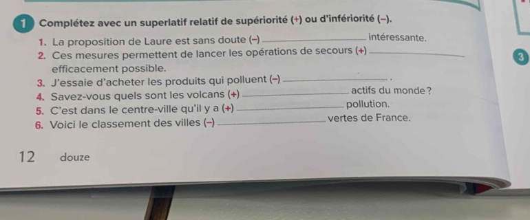 Complétez avec un superlatif relatif de supériorité (+) ou d'infériorité (-). 
1. La proposition de Laure est sans doute (-)_ 
intéressante. 
2. Ces mesures permettent de lancer les opérations de secours (+)_ 
3 
efficacement possible. 
3. J’essaie d’acheter les produits qui polluent (-) _. 
4. Savez-vous quels sont les volcans (+) _actifs du monde ? 
5. C’est dans le centre-ville qu'il y a (+) _pollution. 
6. Voici le classement des villes (-) _vertes de France. 
12