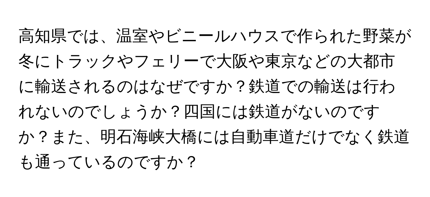 高知県では、温室やビニールハウスで作られた野菜が冬にトラックやフェリーで大阪や東京などの大都市に輸送されるのはなぜですか？鉄道での輸送は行われないのでしょうか？四国には鉄道がないのですか？また、明石海峡大橋には自動車道だけでなく鉄道も通っているのですか？