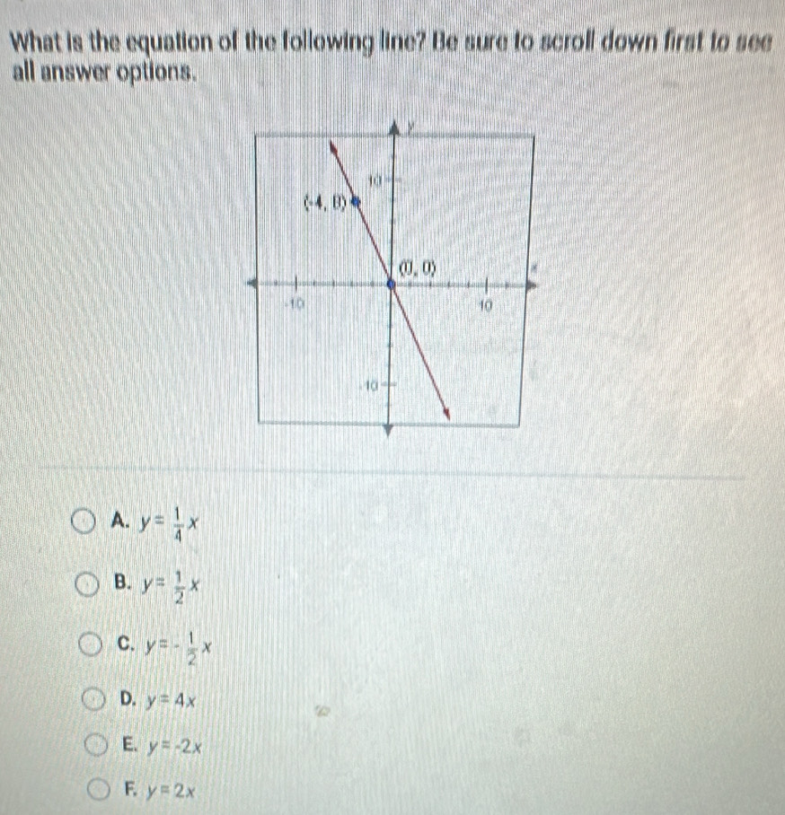 What is the equation of the following line? Be sure to scroll down first to see
all answer options.
A. y= 1/4 x
B. y= 1/2 x
C. y=- 1/2 x
D. y=4x
E. y=-2x
F. y=2x