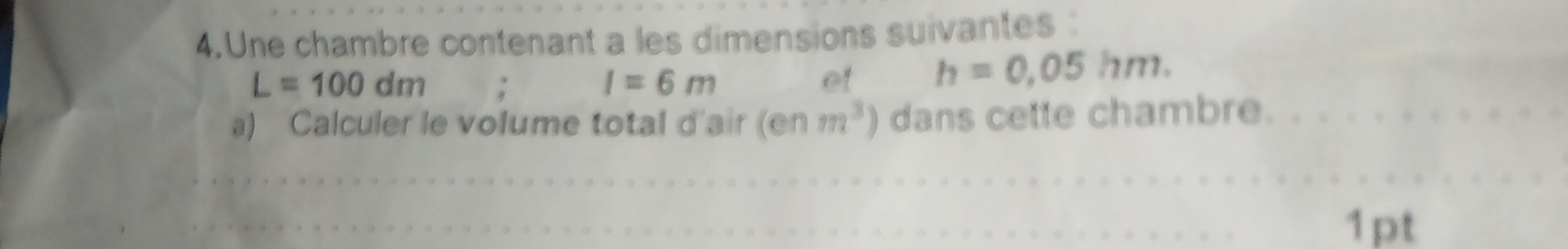 Une chambre contenant a les dimensions suivantes :
L=100dm; I=6m et h=0.05hm. 
a) Calculer le volume total d'air (enm^3) dans cette chambre. 
1pt