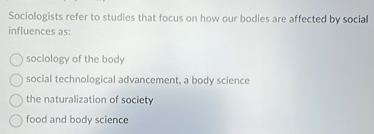 Sociologists refer to studies that focus on how our bodies are affected by social
influences as:
sociology of the body
social technological advancement, a body science
the naturalization of society
food and body science