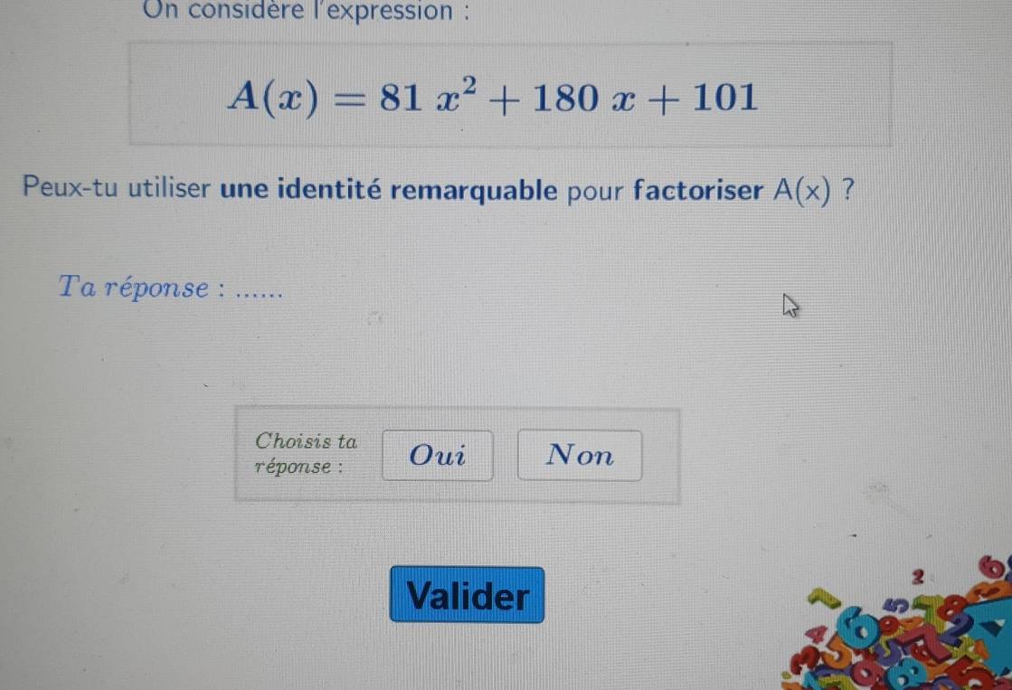 On considère l'expression :
A(x)=81x^2+180x+101
Peux-tu utiliser une identité remarquable pour factoriser A(x) ?
Ta réponse : ….....
Choisis ta
réponse : Oui Non
2
Valider