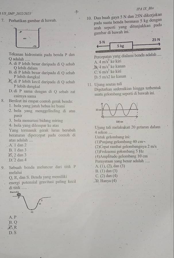 IPA IX Bbs
L US_SMP 2022/2023'
-B
7. Perhatikan gambar di bawah. 10. Dua buah gaya 5 N dan 25N dikerjakan
pada suatu benda bermasa 5 kg dengan
,P arah seperti yang ditunjukkan pada
gambar di bawah ini.
air
.Q 5 N 25 N
5 kg
Tekanan hidrostatis pada benda P dan
Q adalah …
Percepatan yang dialami benda adalah ....
A. 4m/s^2 ke kiri
A. di P lebih besar daripada di Q sebab B. 4m/s^2 ke kanan
Q lebih dalam
B. di P lebih besar daripada di Q sebab C: 6m/s^2 ke kiri
P lebih dangkal D. 5 m/s2 ke kanan
C. di P lebih kecil daripada di Q sebab 11. Ujung seutas tali
P lebih dangkal
D. di P sama dengan di Q sebab zat Digetarkan sedemikian hingga terbentuk
cairnya sama suatu gelombang seperti di bawah ini.
8. Berikut ini empat contoh gerak benda:
1. bola yang jatuh bebas ke bumi
2. bola yang menggelinding di atas 
pasir
3. bola menuruni bidang miring 
4: bola yang dilempar ke atas
Yang termasuk gerak lurus berubah 4 sekon .:.. Ujung tali melakukan 20 getaran dalam
beraturan dipercepat pada contoh di
atas adalah .... Untuk gelombang ini:
A. 1 dan 2 (1)Panjang gelombang 40 cm~
B. 1 dan 3 (2)Cepat rambat gelombangnya 2 m/s
C, 2 dan 3 (3)Frekuensi gelombang 5 Hz
D. 2 dan 4 (4)Amplitudo gelombang 10 cm
Pernyataan yang benar adalah ….
9. Sebuah benda meluncur dari titik P A. (1), (2), dan (3)
melalui B. (1) dan (3)
Q, R, dan S. Benda yang memiliki C. (2) dan (4)
energi potensial gravitasi paling kecil . D. Hanya (4)
di titik ....
A. P
B. Q
è R
D. S