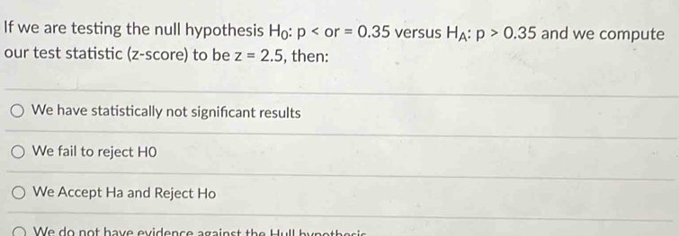 If we are testing the null hypothesis H_0:p versus H_A:p>0.35 and we compute
our test statistic (z-score) to be z=2.5 , then:
We have statistically not signifcant results
We fail to reject H0
We Accept Ha and Reject Ho
We do not have evidence against the Hull bun