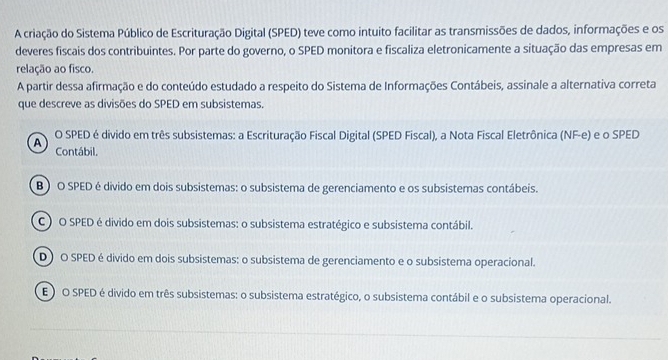 A criação do Sistema Público de Escrituração Digital (SPED) teve como intuito facilitar as transmissões de dados, informações e os
deveres fiscais dos contribuintes. Por parte do governo, o SPED monitora e fiscaliza eletronicamente a situação das empresas em
relação ao fisco.
A partir dessa afirmação e do conteúdo estudado a respeito do Sistema de Informações Contábeis, assinale a alternativa correta
que descreve as divisões do SPED em subsistemas.
A O SPED é divido em três subsistemas: a Escrituração Fiscal Digital (SPED Fiscal), a Nota Fiscal Eletrônica (NF-e) e o SPED
Contábil.
B) O SPED é divido em dois subsistemas: o subsistema de gerenciamento e os subsistemas contábeis.
) O SPED é divido em dois subsistemas: o subsistema estratégico e subsistema contábil.
D) O SPED é divido em dois subsistemas: o subsistema de gerenciamento e o subsistema operacional.
EO O SPED é divido em três subsistemas: o subsistema estratégico, o subsistema contábil e o subsistema operacional.