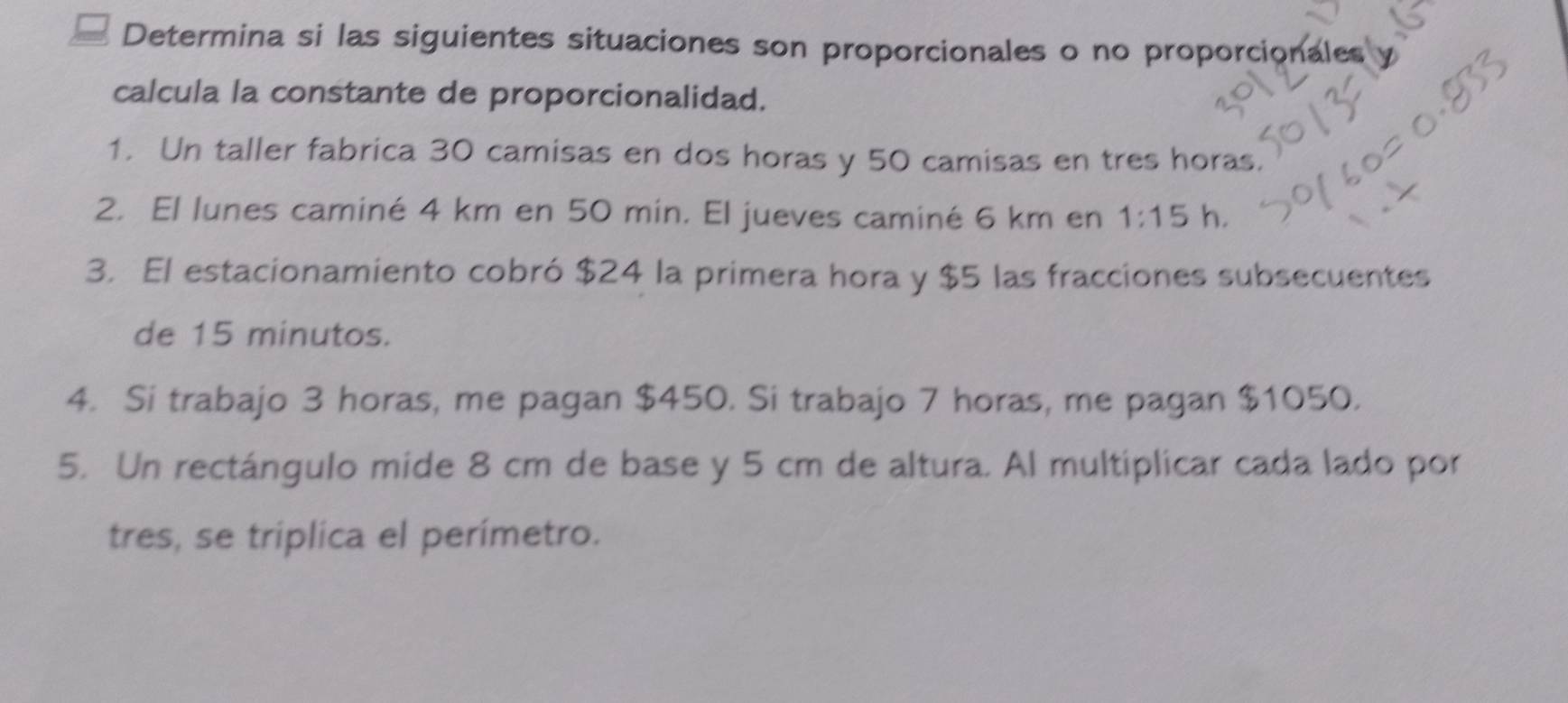 Determina si las siguientes situaciones son proporcionales o no proporcionales 
calcula la constante de proporcionalidad. 
1. Un taller fabrica 30 camisas en dos horas y 50 camisas en tres horas. 
2. El lunes caminé 4 km en 50 min. El jueves caminé 6 km en 1:15h. 
3. El estacionamiento cobró $24 la primera hora y $5 las fracciones subsecuentes 
de 15 minutos. 
4. Si trabajo 3 horas, me pagan $450. Si trabajo 7 horas, me pagan $1050. 
5. Un rectángulo mide 8 cm de base y 5 cm de altura. Al multiplicar cada lado por 
tres, se triplica el perímetro.