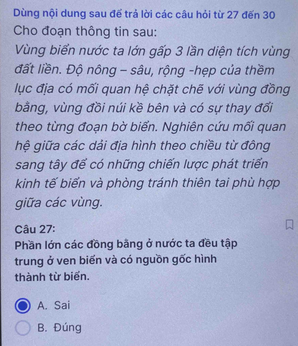 Dùng nội dung sau để trả lời các câu hỏi từ 27 đến 30
Cho đoạn thông tin sau:
Vùng biển nước ta lớn gấp 3 lần diện tích vùng
đất liền. Độ nông - sâu, rộng -hẹp của thềm
lục địa có mối quan hệ chặt chẽ với vùng đồng
bằng, vùng đồi núi kề bên và có sự thay đổi
theo từng đoạn bờ biển. Nghiên cứu mối quan
hệ giữa các dải địa hình theo chiều từ đông
sang tây để có những chiến lược phát triển
kinh tế biển và phòng tránh thiên tai phù hợp
giữa các vùng.
Câu 27:
Phần lớn các đồng bằng ở nước ta đều tập
trung ở ven biển và có nguồn gốc hình
thành từ biển.
A. Sai
B. Đúng