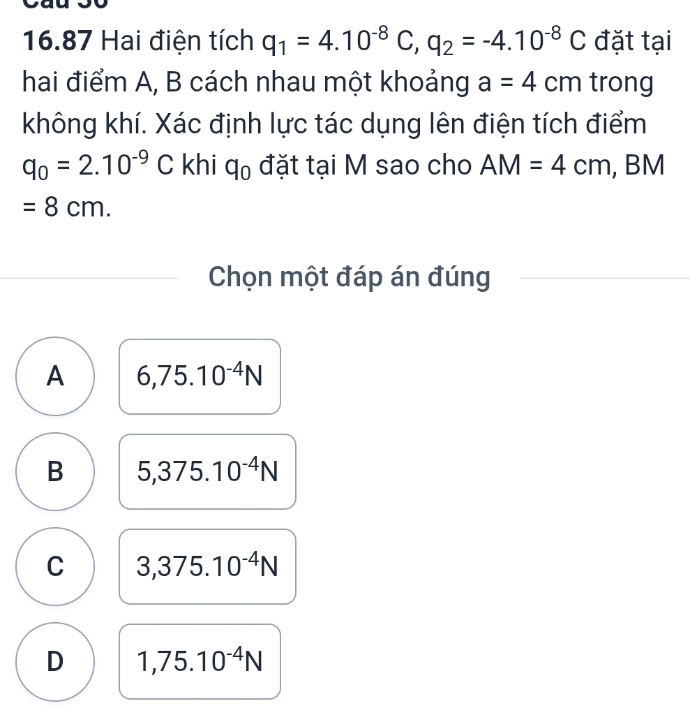 16.87 Hai điện tích q_1=4.10^(-8)C, q_2=-4.10^(-8)C đặt tại
hai điểm A, B cách nhau một khoảng a=4cm trong
không khí. Xác định lực tác dụng lên điện tích điểm
q_0=2.10^(-9)C khi q_0 đặt tại M sao cho AM=4cm , BM
=8cm. 
Chọn một đáp án đúng
A 6,75.10^(-4)N
B 5,375.10^(-4)N
C 3,375.10^(-4)N
D 1,75.10^(-4)N