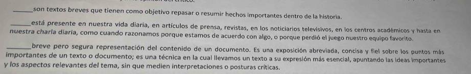 son textos breves que tienen como objetivo repasar o resumir hechos importantes dentro de la historia. 
_está presente en nuestra vida diaria, en artículos de prensa, revistas, en los noticiarios televisivos, en los centros académicos y hasta en 
nuestra charla diaria, como cuando razonamos porque estamos de acuerdo con algo, o porque perdió el juego nuestro equipo favorito. 
_breve pero segura representación del contenido de un documento. Es una exposición abreviada, concisa y fiel sobre los puntos más 
importantes de un texto o documento; es una técnica en la cual llevamos un texto a su expresión más esencial, apuntando las ideas importantes 
y los aspectos relevantes del tema, sin que medien interpretaciones o posturas críticas.