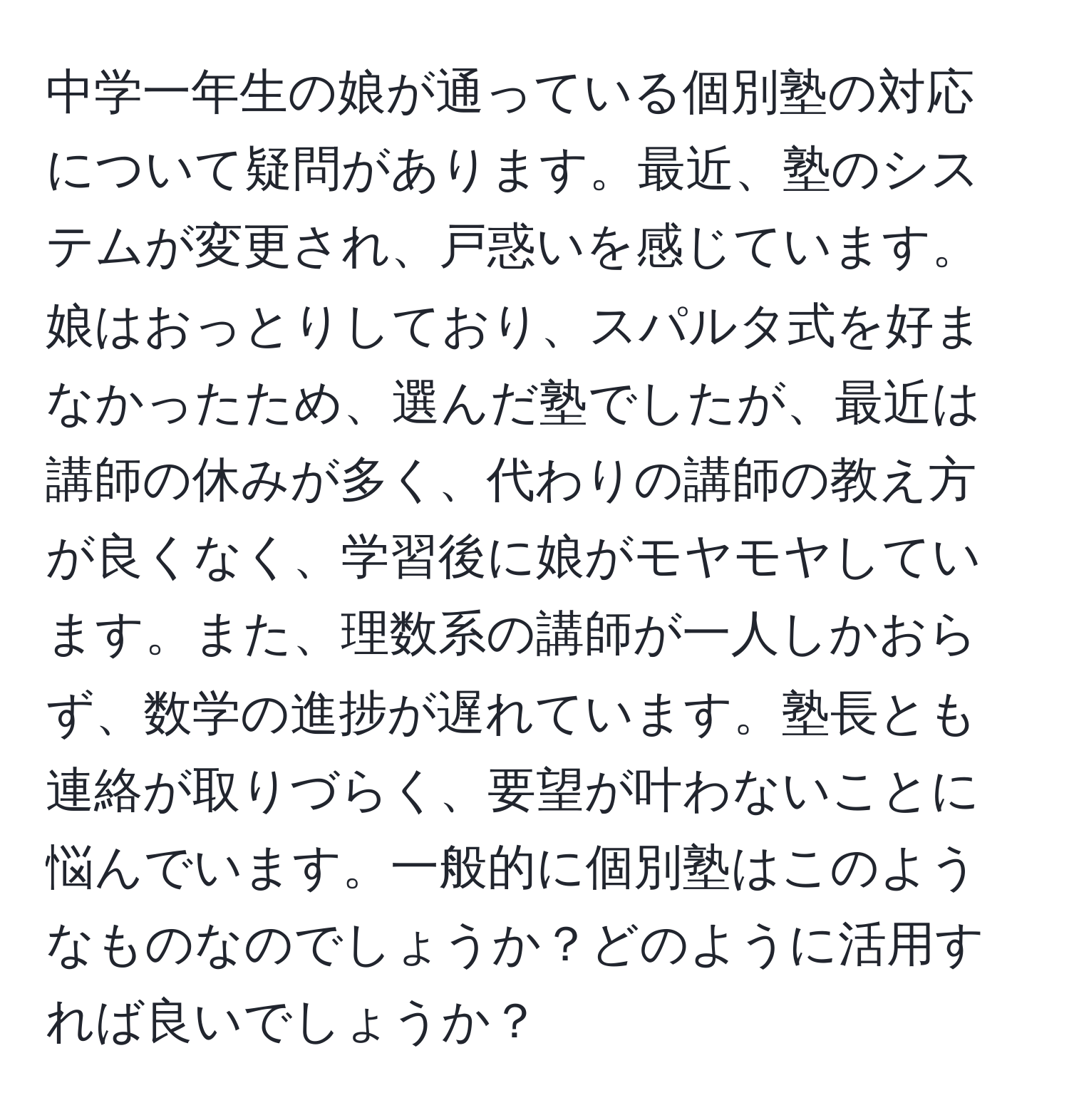 中学一年生の娘が通っている個別塾の対応について疑問があります。最近、塾のシステムが変更され、戸惑いを感じています。娘はおっとりしており、スパルタ式を好まなかったため、選んだ塾でしたが、最近は講師の休みが多く、代わりの講師の教え方が良くなく、学習後に娘がモヤモヤしています。また、理数系の講師が一人しかおらず、数学の進捗が遅れています。塾長とも連絡が取りづらく、要望が叶わないことに悩んでいます。一般的に個別塾はこのようなものなのでしょうか？どのように活用すれば良いでしょうか？