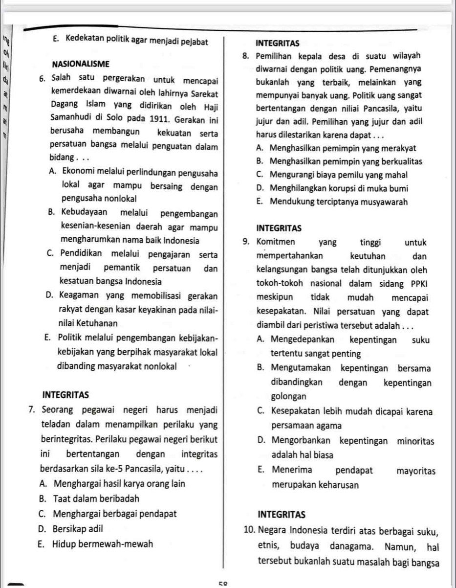 the E. Kedekatan politik agar menjadi pejabat INTEGRITAS
8. Pemilihan kepala desa di suatu wilayah
ir NASIONALISME
diwarnai dengan politik uang. Pemenangnya
6. Salah satu pergerakan untuk mencapai bukanlah yang terbaik, melainkan yang
kemerdekaan diwarnai oleh lahirnya Sarekat mempunyai banyak uang. Politik uang sangat
m Dagang Islam yang didirikan oleh Haji bertentangan dengan niliai Pancasila, yaitu
Samanhudi di Solo pada 1911. Gerakan ini jujur dan adil. Pemilihan yang jujur dan adil
berusaha membangun kekuatan serta harus dilestarikan karena dapat . . .
persatuan bangsa melalui penguatan dalam A. Menghasilkan pemimpin yang merakyat
bidang . . . B. Menghasilkan pemimpin yang berkualitas
A. Ekonomi melalui perlindungan pengusaha C. Mengurangi biaya pemilu yang mahal
lokal agar mampu bersaing dengan D. Menghilangkan korupsi di muka bumi
pengusaha nonlokal E. Mendukung terciptanya musyawarah
B. Kebudayaan melalui pengembangan
kesenian-kesenian daerah agar mampu INTEGRITAS
mengharumkan nama baik Indonesia 9. Komitmen yang tinggi untuk
C. Pendidikan melalui pengajaran serta mempertahankan keutuhan dan
menjadi pemantik persatuan dan kelangsungan bangsa telah ditunjukkan oleh
kesatuan bangsa Indonesia tokoh-tokoh nasional dalam sidang PPKI
D. Keagaman yang memobilisasi gerakan meskipun tidak mudah mencapai
rakyat dengan kasar keyakinan pada nilai- kesepakatan. Nilai persatuan yang dapat
nilai Ketuhanan diambil dari peristiwa tersebut adalah . . .
E. Politik melalui pengembangan kebijakan- A. Mengedepankan kepentingan suku
kebijakan yang berpihak masyarakat lokal tertentu sangat penting
dibanding masyarakat nonlokal B. Mengutamakan kepentingan bersama
dibandingkan dengan  kepentingan
INTEGRITAS golongan
7. Seorang pegawai negeri harus menjadi C. Kesepakatan lebih mudah dicapai karena
teladan dalam menampilkan perilaku yang persamaan agama
berintegritas. Perilaku pegawai negeri berikut D. Mengorbankan kepentingan minoritas
ini bertentangan dengan integritas adalah hal biasa
berdasarkan sila ke-5 Pancasila, yaitu . . . . E. Menerima pendapat mayoritas
A. Menghargai hasil karya orang lain merupakan keharusan
B. Taat dalam beribadah
C. Menghargai berbagai pendapat INTEGRITAS
D. Bersikap adil 10. Negara Indonesia terdiri atas berbagai suku,
E. Hidup bermewah-mewah etnis, budaya danagama. Namun, hal
tersebut bukanlah suatu masalah bagi bangsa