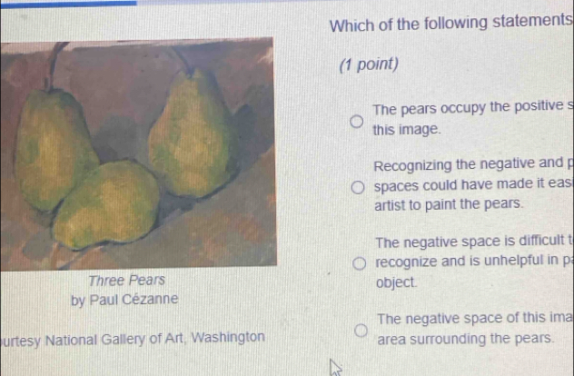 Which of the following statements
(1 point)
The pears occupy the positive s
this image.
Recognizing the negative and p
spaces could have made it eas
artist to paint the pears.
The negative space is difficult t
recognize and is unhelpful in p
Three Pears object.
by Paul Cézanne
The negative space of this ima
urtesy National Gallery of Art, Washington area surrounding the pears.