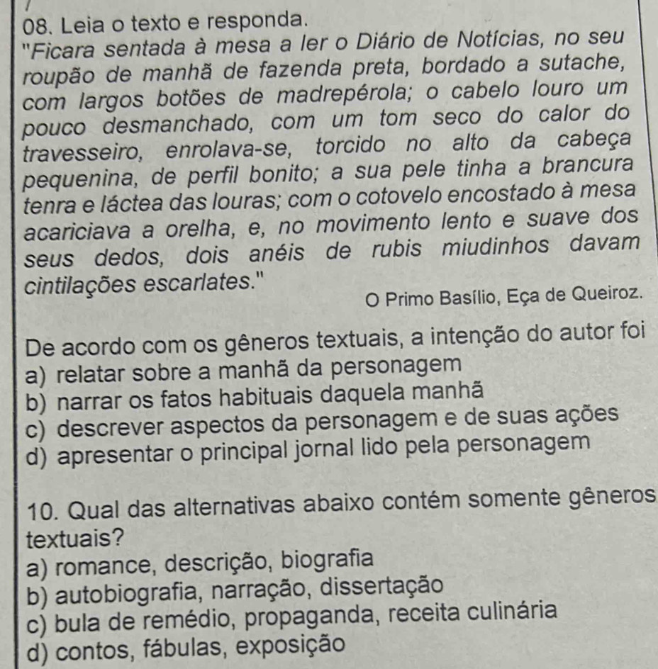 Leia o texto e responda.
'Ficara sentada à mesa a ler o Diário de Notícias, no seu
roupão de manhã de fazenda preta, bordado a sutache,
com largos botões de madrepérola; o cabelo louro um
pouco desmanchado, com um tom seço do calor do
travesseiro, enrolava-se, torcido no alto da cabeça
pequenina, de perfil bonito; a sua pele tinha a brancura
tenra e láctea das louras; com o cotovelo encostado à mesa
acariciava a orelha, e, no movimento lento e suave dos
seus dedos, dois anéis de rubis miudinhos davam
cintilações escarlates.'
O Primo Basílio, Eça de Queiroz.
De acordo com os gêneros textuais, a intenção do autor foi
a) relatar sobre a manhã da personagem
b) narrar os fatos habituais daquela manhã
c) descrever aspectos da personagem e de suas ações
d) apresentar o principal jornal lido pela personagem
10. Qual das alternativas abaixo contém somente gêneros
textuais?
a) romance, descrição, biografia
b) autobiografia, narração, dissertação
c) bula de remédio, propaganda, receita culinária
d) contos, fábulas, exposição