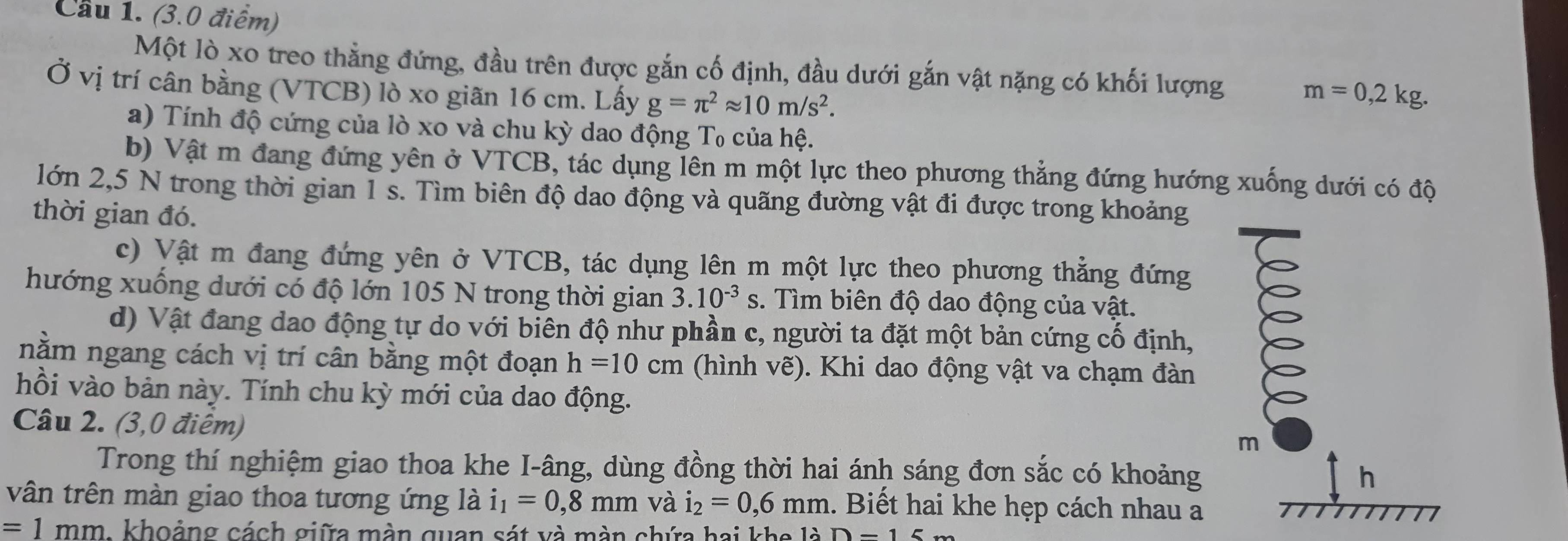 Cầu 1. (3.0 điểm)
Một lò xo treo thẳng đứng, đầu trên được gắn cố định, đầu dưới gắn vật nặng có khối lượng m=0,2kg.
Ở vị trí cân bằng (VTCB) lò xo giãn 16 cm. Lấy g=π^2approx 10m/s^2.
a) Tính độ cứng của lò xo và chu kỳ dao động T₀ của hệ.
b) Vật m đang đứng yên ở VTCB, tác dụng lên m một lực theo phương thẳng đứng hướng xuống dưới có độ
lớn 2,5 N trong thời gian 1 s. Tìm biên độ dao động và quãng đường vật đi được trong khoảng
thời gian đó.
c) Vật m đang đứng yên ở VTCB, tác dụng lên m một lực theo phương thẳng đứng
hướng xuống dưới có độ lớn 105 N trong thời gian 3.10^(-3)s. Tìm biên độ dao động của vật.
d) Vật đang dao động tự do với biên độ như phần c, người ta đặt một bản cứng cố định,
nằm ngang cách vị trí cân bằng một đoạn h=10cm (hình vẽ). Khi dao động vật va chạm đàn
hồi vào bản này. Tính chu kỳ mới của dao động.
Câu 2. (3,0 điêm)
m
Trong thí nghiệm giao thoa khe I-âng, dùng đồng thời hai ánh sáng đơn sắc có khoảng h
vân trên màn giao thoa tương ứng là i_1=0,8mm và i_2=0,6mm 1. Biết hai khe hẹp cách nhau a
=1mm 1. khoảng cách giữa màn quan sát và màn chứa hai khe là D-15