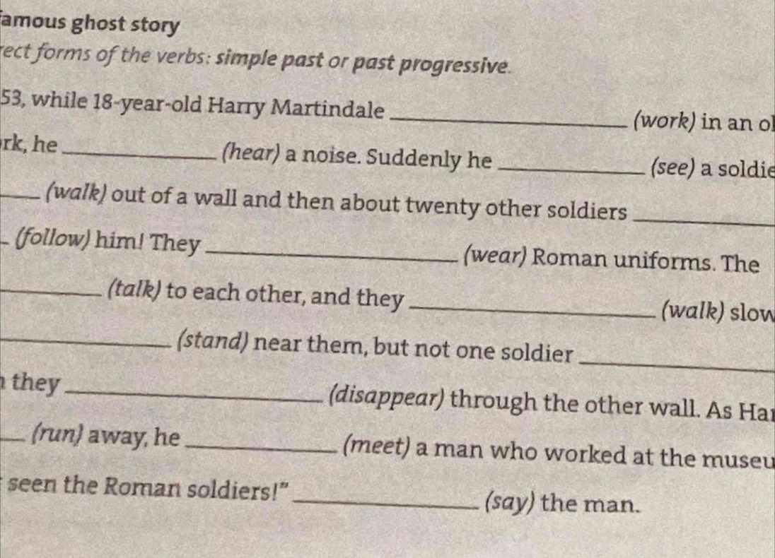 amous ghost story 
rect forms of the verbs: simple past or past progressive. 
53, while 18 -year-old Harry Martindale _(work) in an ol 
rk, he _(hear) a noise. Suddenly he _(see) a soldie 
_(walk) out of a wall and then about twenty other soldiers_ 
(follow) him! They _(wear) Roman uniforms. The 
_(talk) to each other, and they _(walk) slow 
_(stand) near them, but not one soldier 
_ 
they _(disappear) through the other wall. As Har 
_(run) away, he _(meet) a man who worked at the museu 
seen the Roman soldiers!”_ (say) the man.