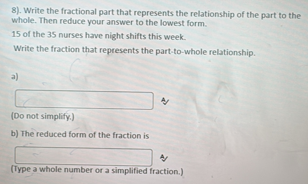 8). Write the fractional part that represents the relationship of the part to the 
whole. Then reduce your answer to the lowest form.
15 of the 35 nurses have night shifts this week. 
Write the fraction that represents the part-to-whole relationship. 
a) 
(Do not simplify.) 
b) The reduced form of the fraction is 
(Type a whole number or a simplified fraction.)